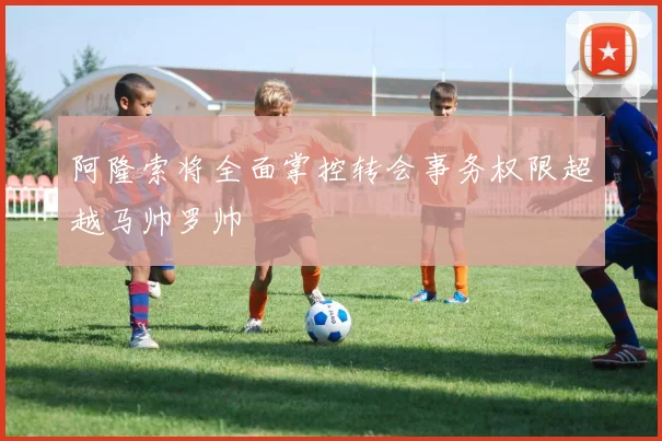 阿隆索将全面掌控转会事务权限超越马帅罗帅