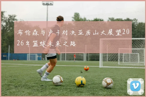布伦森与卢卡对决亚历山大展望2026年篮球未来之路