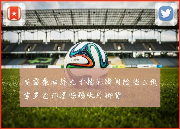 克雷桑油炸丸子精彩瞬间险些击倒索罗金却遗憾踢呲外脚背