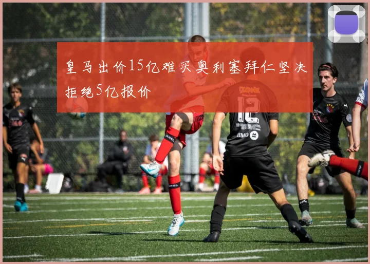 皇马出价15亿难买奥利塞拜仁坚决拒绝5亿报价