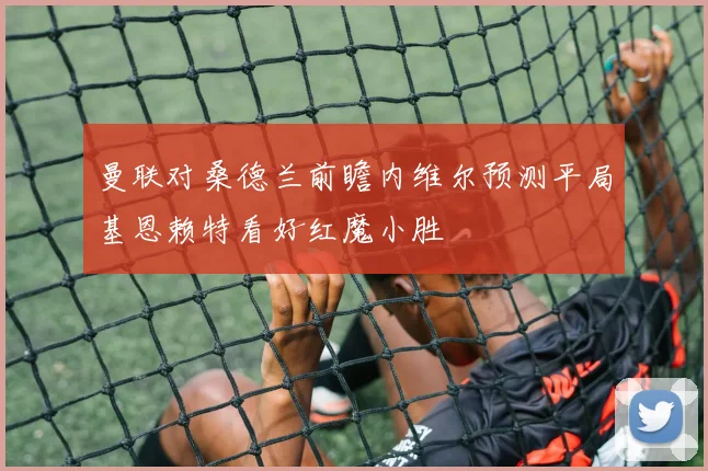曼联对桑德兰前瞻内维尔预测平局基恩赖特看好红魔小胜
