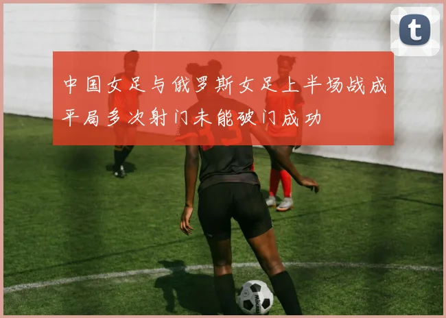 中国女足与俄罗斯女足上半场战成平局多次射门未能破门成功