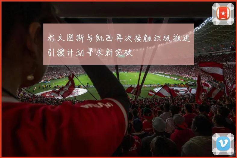 尤文图斯与凯西再次接触积极推进引援计划寻求新突破