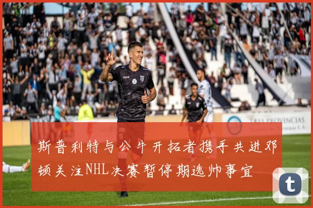 斯普利特与公牛开拓者携手共进邓顿关注NHL决赛暂停期选帅事宜