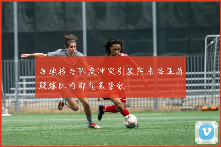 吕迪格与队友冲突引发阿韦洛亚质疑球队内部气氛紧张