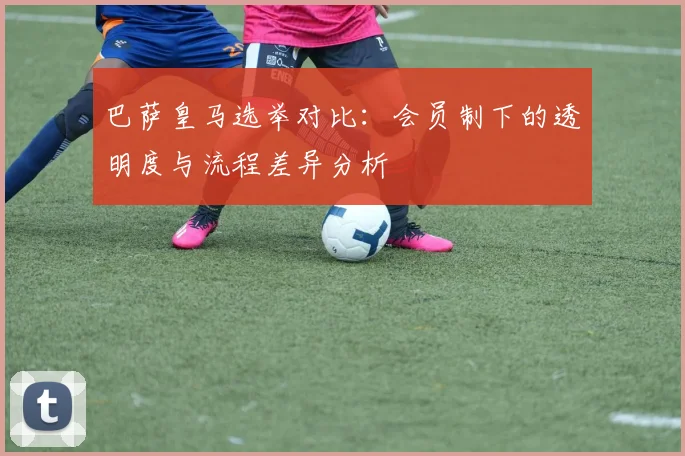 巴萨皇马选举对比：会员制下的透明度与流程差异分析