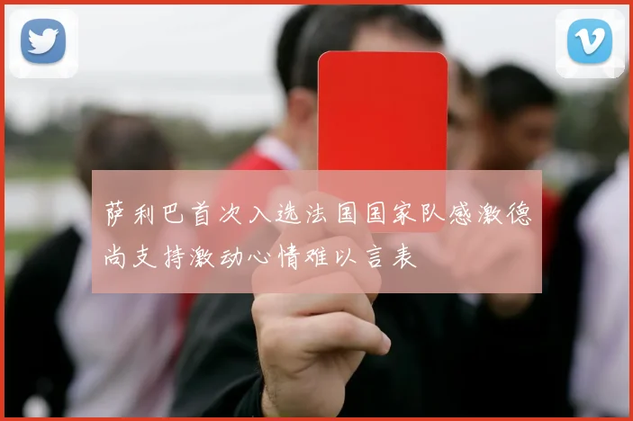 萨利巴首次入选法国国家队感激德尚支持激动心情难以言表