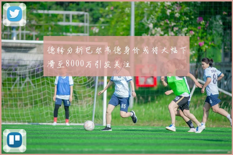 德转分析巴尔韦德身价或将大幅下滑至8000万引发关注