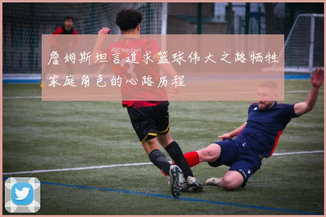 詹姆斯坦言追求篮球伟大之路牺牲家庭角色的心路历程