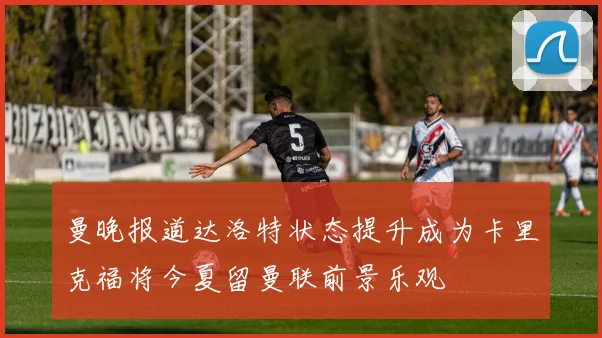曼晚报道达洛特状态提升成为卡里克福将今夏留曼联前景乐观