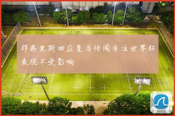 邓弗里斯回应皇马传闻专注世界杯表现不受影响