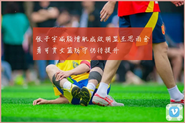 张子宇减脂增肌成效明显王思雨余勇可贾女篮防守仍待提升