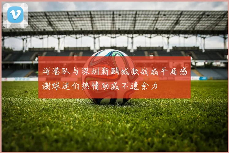 海港队与深圳新鹏城激战成平局感谢球迷们热情助威不遗余力