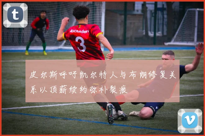 皮尔斯呼吁凯尔特人与布朗修复关系以顶薪续约弥补裂痕