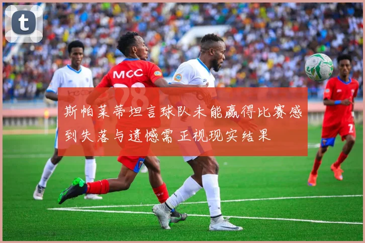 斯帕莱蒂坦言球队未能赢得比赛感到失落与遗憾需正视现实结果