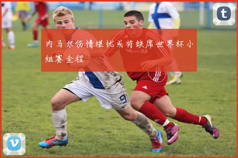 内马尔伤情堪忧或将缺席世界杯小组赛全程