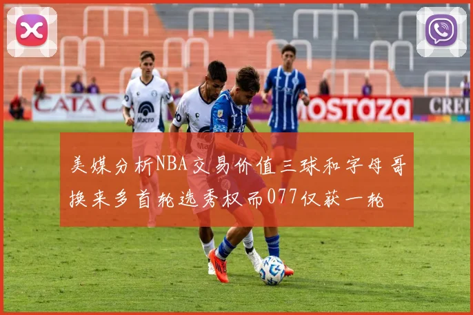 美媒分析NBA交易价值三球和字母哥换来多首轮选秀权而077仅获一轮